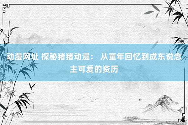 动漫网址 探秘猪猪动漫: 从童年回忆到成东说念主可爱的资历