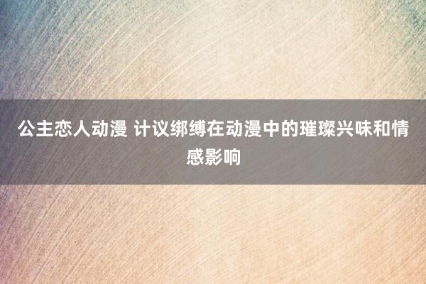 公主恋人动漫 计议绑缚在动漫中的璀璨兴味和情感影响