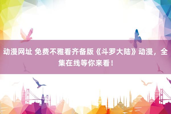 动漫网址 免费不雅看齐备版《斗罗大陆》动漫,全集在线等你来看!