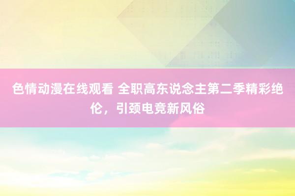 色情动漫在线观看 全职高东说念主第二季精彩绝伦,引颈电竞新风俗