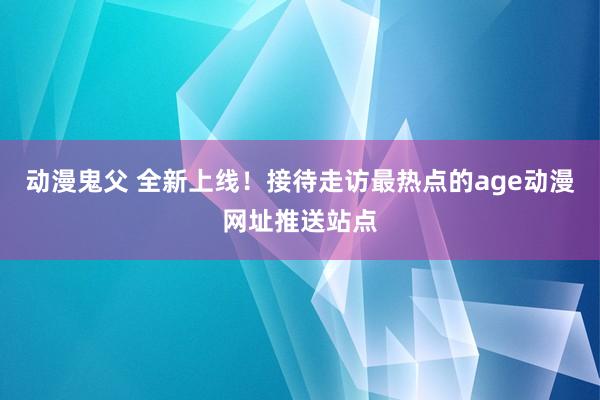 动漫鬼父 全新上线!接待走访最热点的age动漫网址推送站点