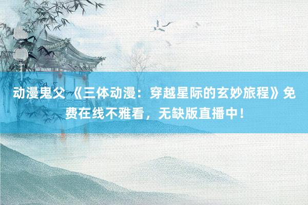 动漫鬼父 《三体动漫:穿越星际的玄妙旅程》免费在线不雅看,无缺版直播中!