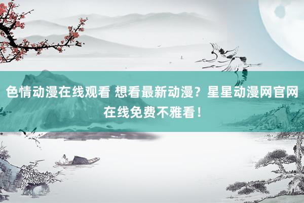 色情动漫在线观看 想看最新动漫?星星动漫网官网在线免费不雅看!