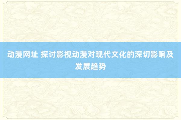 动漫网址 探讨影视动漫对现代文化的深切影响及发展趋势