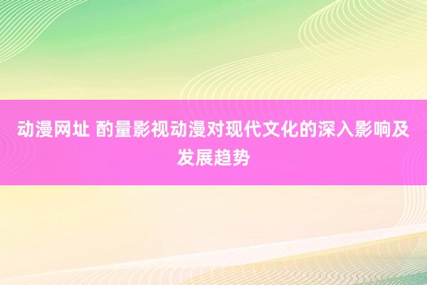 动漫网址 酌量影视动漫对现代文化的深入影响及发展趋势