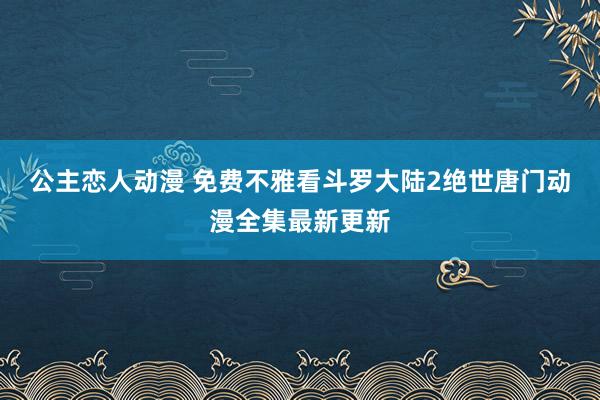 公主恋人动漫 免费不雅看斗罗大陆2绝世唐门动漫全集最新更新