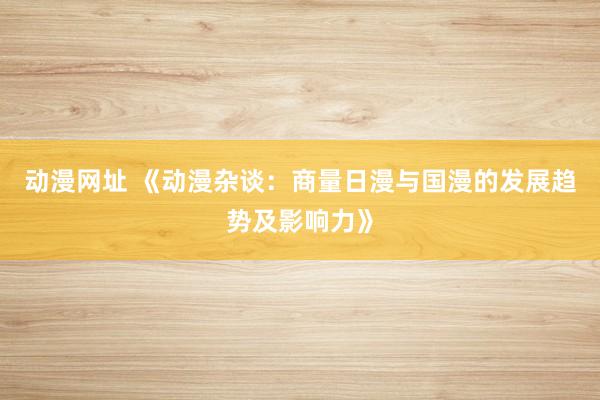 动漫网址 《动漫杂谈:商量日漫与国漫的发展趋势及影响力》