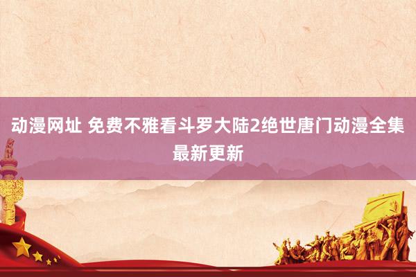 动漫网址 免费不雅看斗罗大陆2绝世唐门动漫全集最新更新