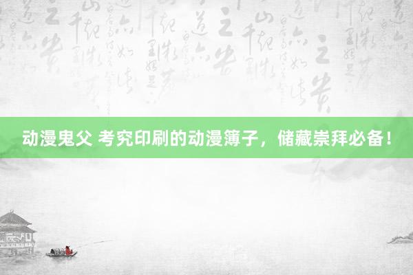 动漫鬼父 考究印刷的动漫簿子,储藏崇拜必备!