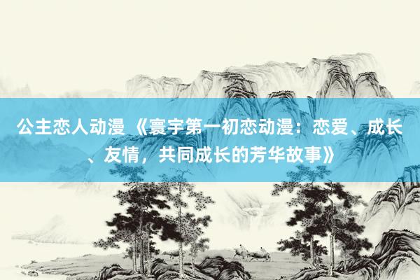 公主恋人动漫 《寰宇第一初恋动漫:恋爱、成长、友情,共同成长的芳华故事》
