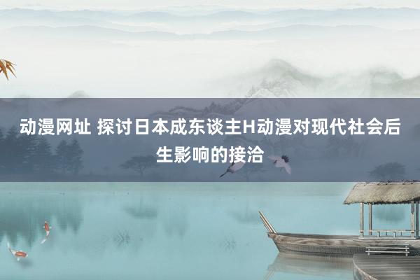 动漫网址 探讨日本成东谈主H动漫对现代社会后生影响的接洽