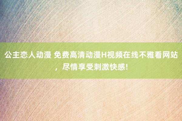 公主恋人动漫 免费高清动漫H视频在线不雅看网站，尽情享受刺激快感!