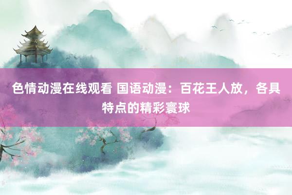 色情动漫在线观看 国语动漫：百花王人放，各具特点的精彩寰球