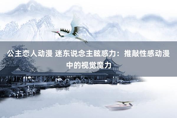 公主恋人动漫 迷东说念主眩惑力:推敲性感动漫中的视觉魔力