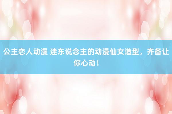 公主恋人动漫 迷东说念主的动漫仙女造型，齐备让你心动！