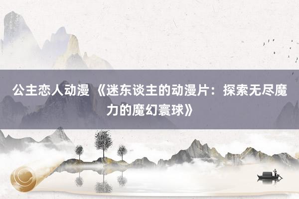 公主恋人动漫 《迷东谈主的动漫片:探索无尽魔力的魔幻寰球》