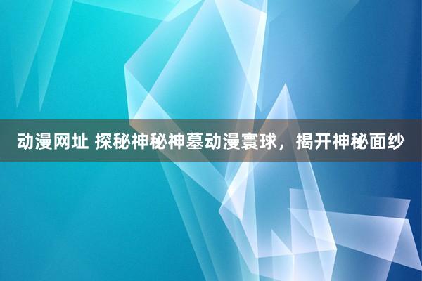 动漫网址 探秘神秘神墓动漫寰球，揭开神秘面纱