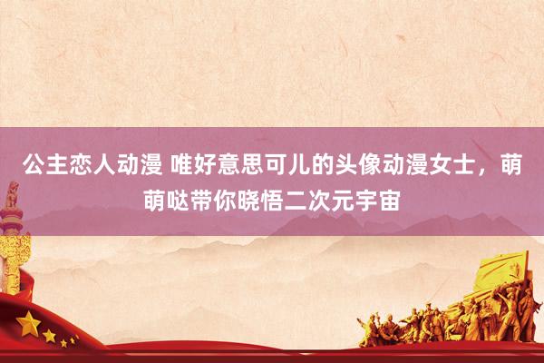 公主恋人动漫 唯好意思可儿的头像动漫女士，萌萌哒带你晓悟二次元宇宙