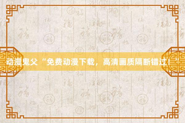 动漫鬼父 “免费动漫下载，高清画质隔断错过！”