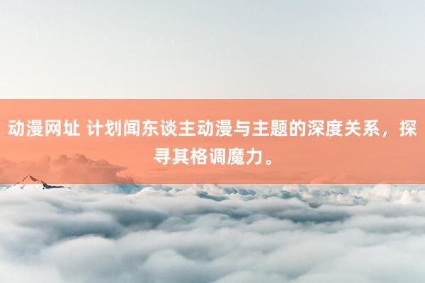 动漫网址 计划闻东谈主动漫与主题的深度关系,探寻其格调魔力。