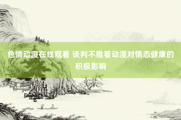 色情动漫在线观看 谈判不雅看动漫对情态健康的积极影响