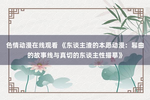 色情动漫在线观看 《东谈主渣的本愿动漫：鬈曲的故事线与真切的东谈主性描摹》