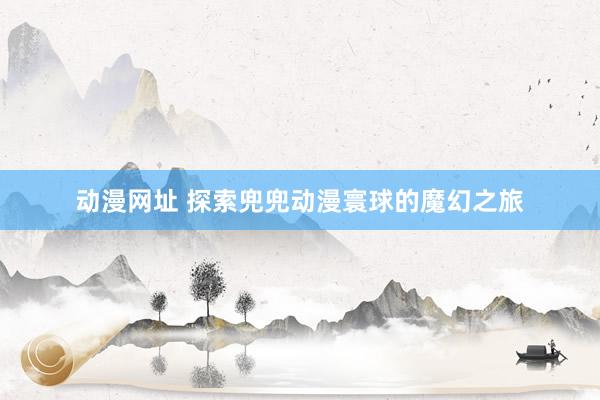 动漫网址 探索兜兜动漫寰球的魔幻之旅