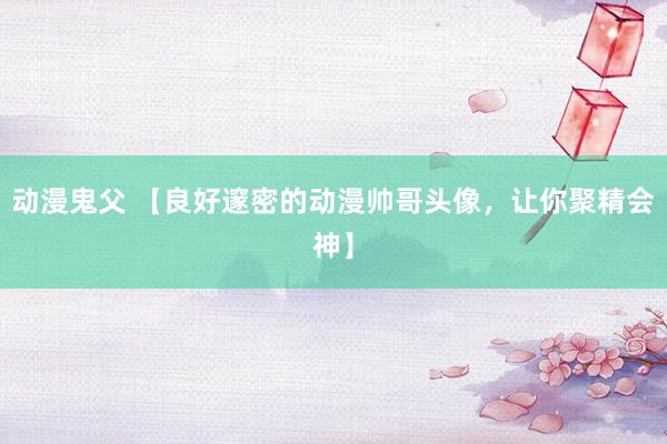 动漫鬼父 【良好邃密的动漫帅哥头像，让你聚精会神】
