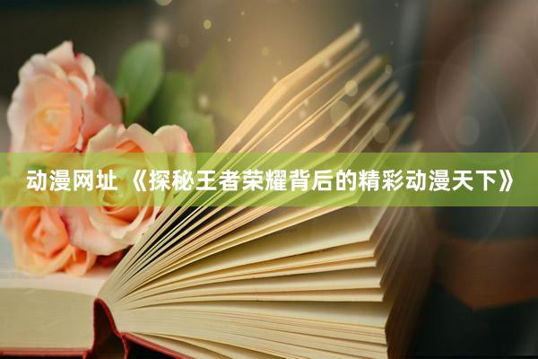 动漫网址 《探秘王者荣耀背后的精彩动漫天下》