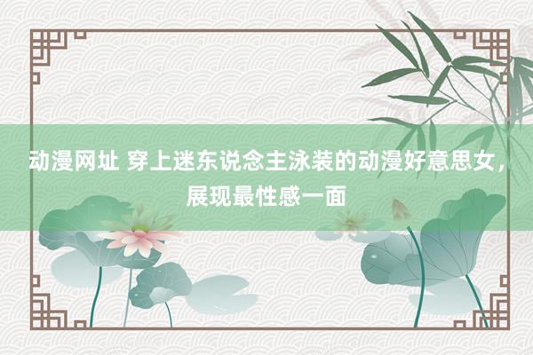 动漫网址 穿上迷东说念主泳装的动漫好意思女，展现最性感一面