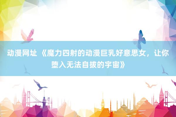 动漫网址 《魔力四射的动漫巨乳好意思女,让你堕入无法自拔的宇宙》