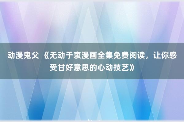 动漫鬼父 《无动于衷漫画全集免费阅读，让你感受甘好意思的心动技艺》