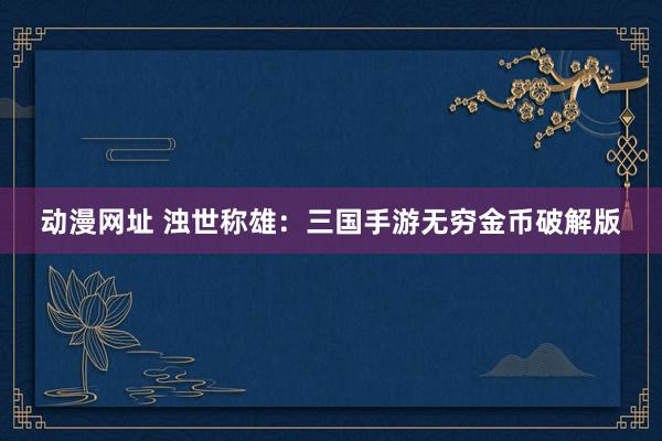 动漫网址 浊世称雄：三国手游无穷金币破解版