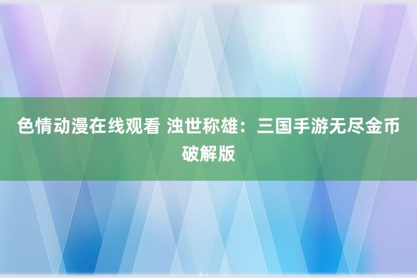 色情动漫在线观看 浊世称雄：三国手游无尽金币破解版