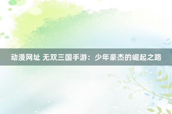动漫网址 无双三国手游:少年豪杰的崛起之路