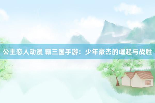 公主恋人动漫 霸三国手游:少年豪杰的崛起与战胜