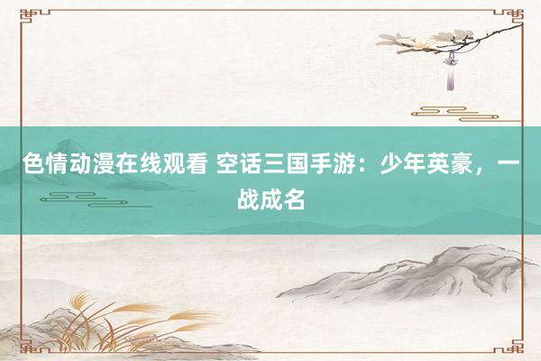 色情动漫在线观看 空话三国手游:少年英豪,一战成名