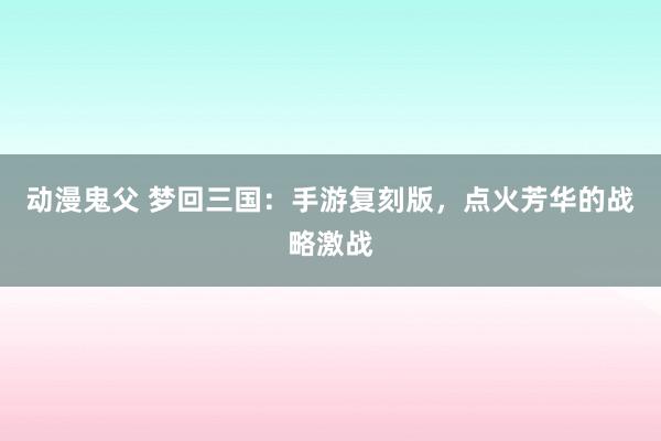 动漫鬼父 梦回三国：手游复刻版，点火芳华的战略激战