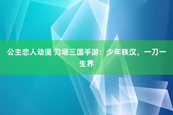 公主恋人动漫 刀塔三国手游：少年铁汉，一刀一生界
