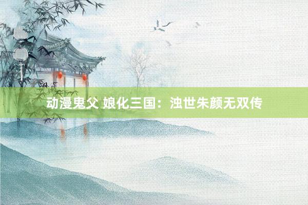 动漫鬼父 娘化三国:浊世朱颜无双传