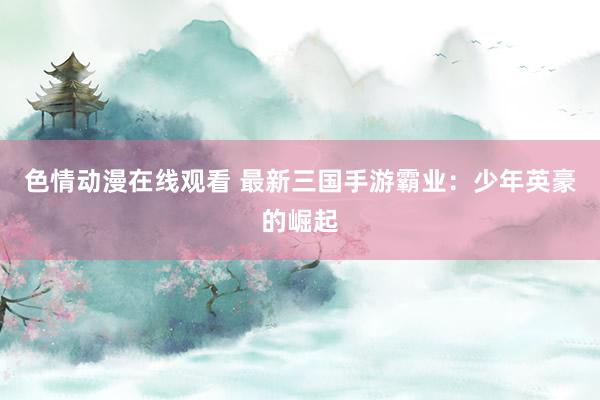 色情动漫在线观看 最新三国手游霸业：少年英豪的崛起