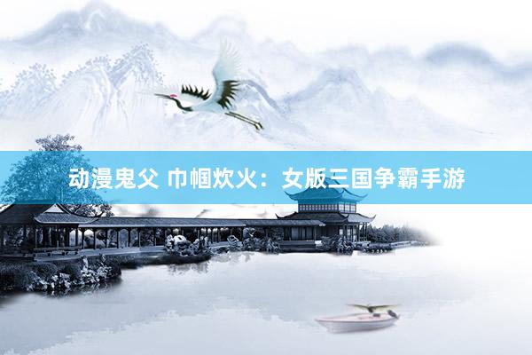 动漫鬼父 巾帼炊火：女版三国争霸手游