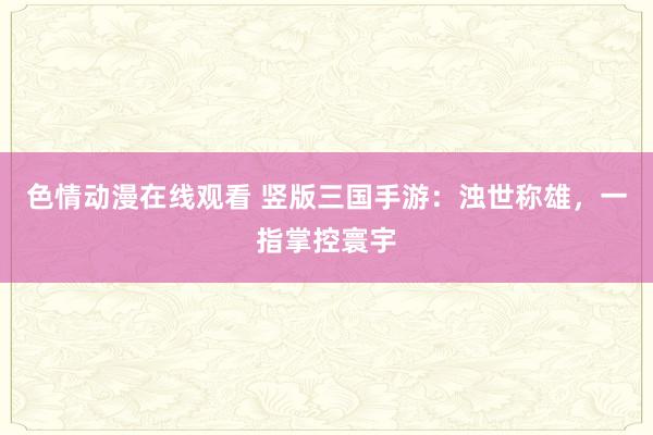 色情动漫在线观看 竖版三国手游：浊世称雄，一指掌控寰宇