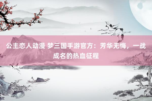 公主恋人动漫 梦三国手游官方：芳华无悔，一战成名的热血征程