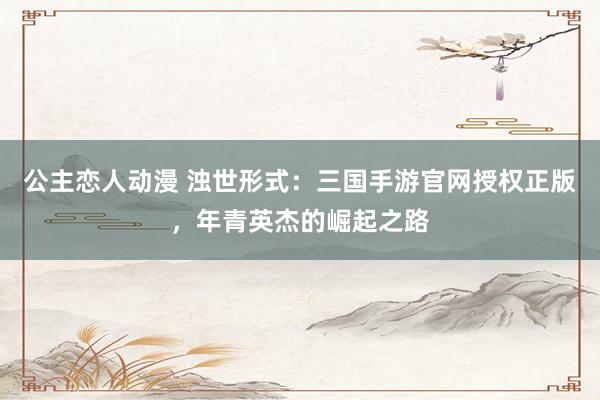 公主恋人动漫 浊世形式：三国手游官网授权正版，年青英杰的崛起之路
