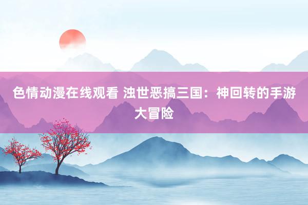 色情动漫在线观看 浊世恶搞三国：神回转的手游大冒险