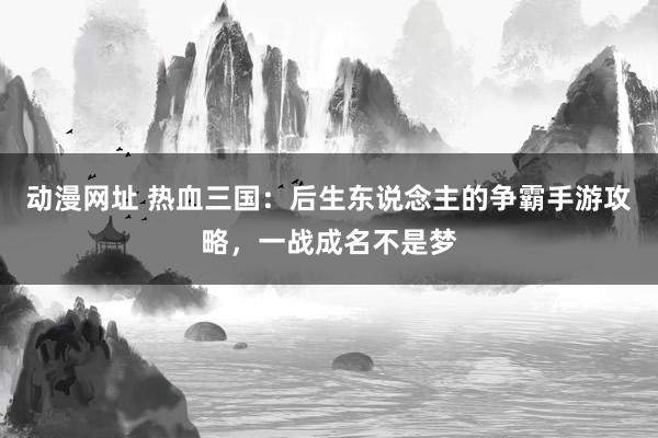 动漫网址 热血三国：后生东说念主的争霸手游攻略，一战成名不是梦