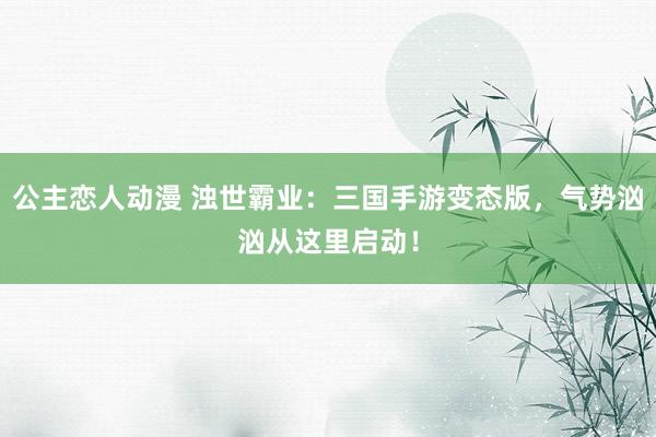 公主恋人动漫 浊世霸业:三国手游变态版,气势汹汹从这里启动!