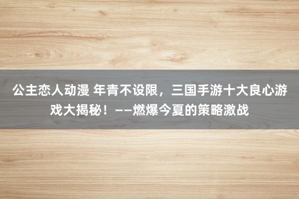公主恋人动漫 年青不设限，三国手游十大良心游戏大揭秘！——燃爆今夏的策略激战