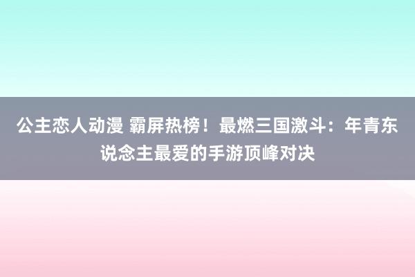 公主恋人动漫 霸屏热榜！最燃三国激斗：年青东说念主最爱的手游顶峰对决